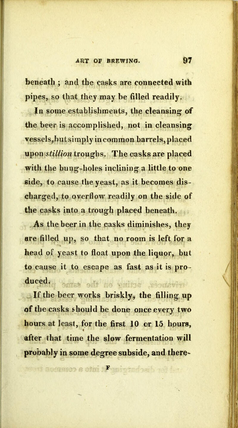 beneath ; and the casks are connected with pipes, so that they naay be filled readily, In some establishments, the cleansing of the beer is accomplished, not in cleansing vessels,but simply in common barrels, placed upon stillion troughs. The casks are placed witli the bungr-holes inclining a little to one side, to cause the yeast, as it becomes dis- charged, to overflow readily on the side of the casks into a trough placed beneath. As the beer in the casks diminishes, they are filled up, so that no room is left for a head of yeast to float upon the liquor, but to cause it to escape as fast as it is pro- duced. . If the beer works briskly, the filling up of the casks should be done once every two hours at least, for the first 10 or 15 hours, after that time the slow fermentation will probably in some degree subside, and there- F