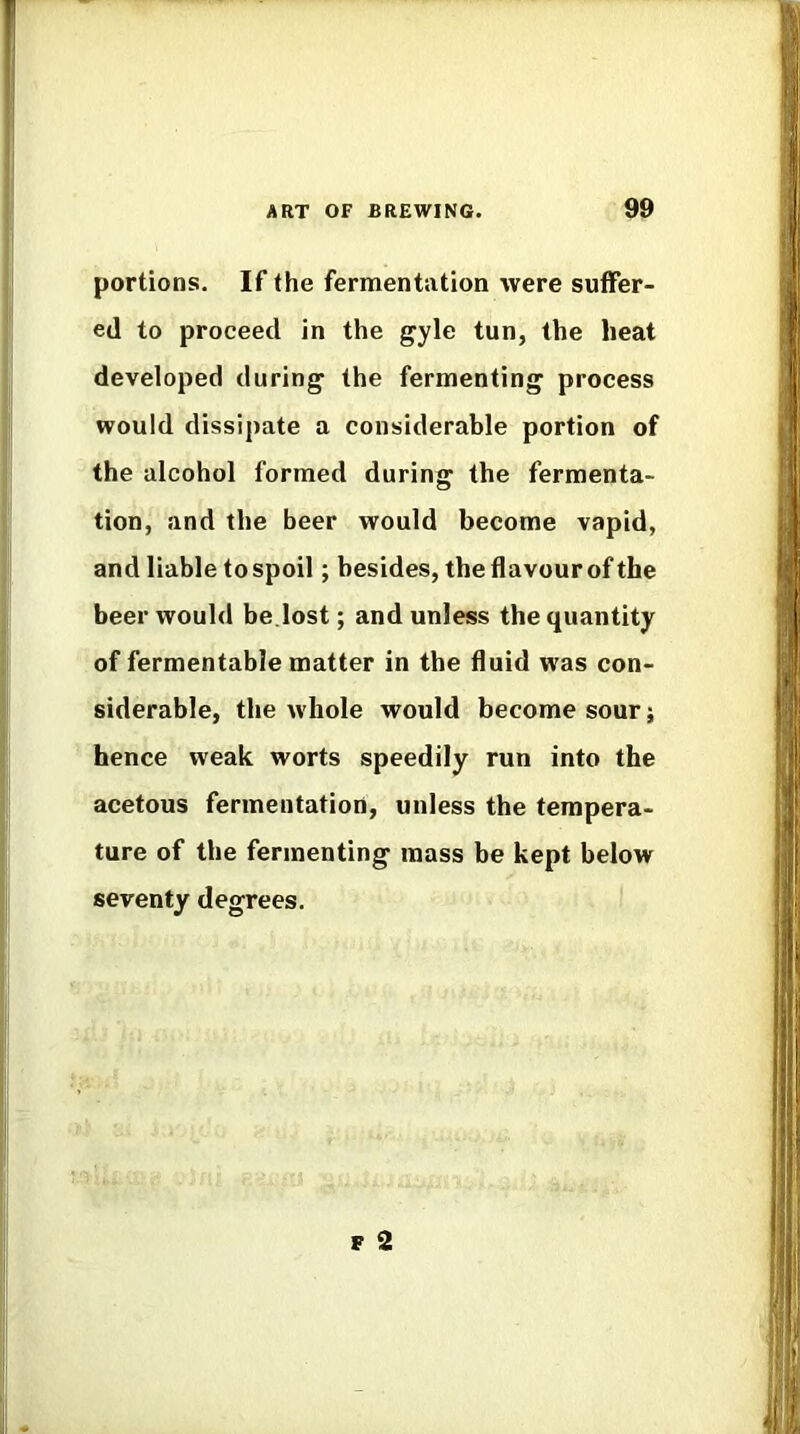 portions. If the fermentation were suffer- ed to proceed in the gyle tun, the heat developed during the fermenting process would dissipate a considerable portion of the alcohol formed during the fermenta- tion, and the beer would become vapid, and liable tospoil; besides, the flavour of the beer would be.lost; and unless the quantity of fermentable matter in the fluid was con- siderable, the w'hole would become sour j hence weak worts speedily run into the acetous fermentation, unless the tempera- ture of the fermenting mass be kept below seventy degrees. F 2