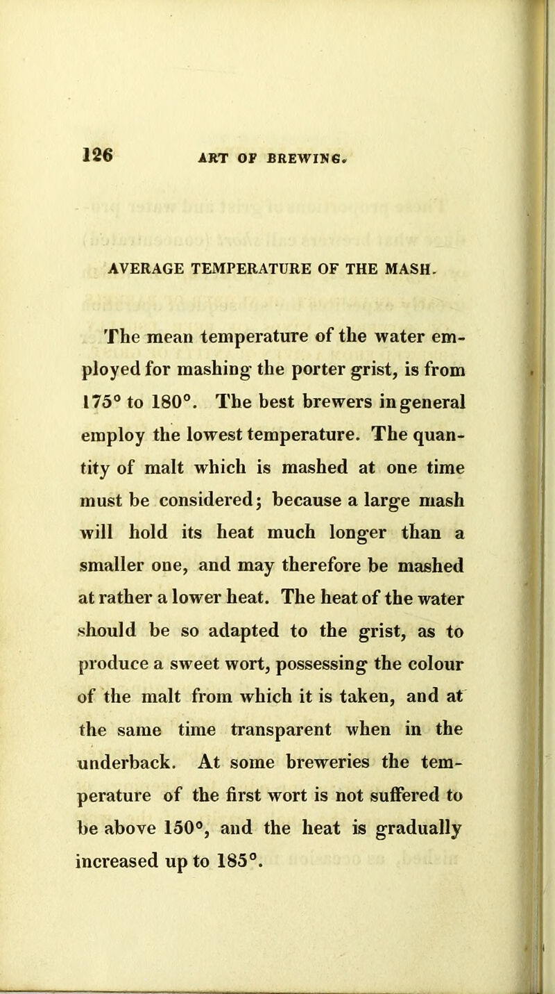 AVERAGE TEMPERATURE OF THE MASH. The mean temperature of the water em- ployed for mashing the porter grist, is from 175® to 180°. The best brewers in general employ the lowest temperature. The quan- tity of malt which is mashed at one time must be considered; because a large mash will hold its heat much longer than a smaller one, and may therefore be mashed at rather a lower heat. The heat of the water should be so adapted to the grist, as to produce a sweet wort, possessing the colour of the malt from which it is taken, and at the same time transparent when in the underback. At some breweries the tem- perature of the first wort is not suffered to be above 150°, and the heat is gradually increased up to 185°.