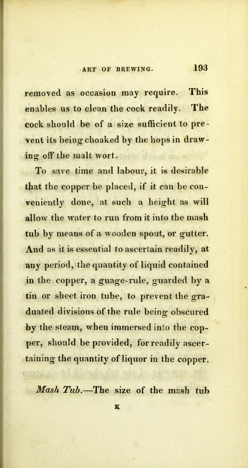 removed as occasion may require. This enables us to clean the cock readily. The cock should be of a size sufficient to pre- vent its being choaked by the hops in dravr- ing off the malt wort. To save time and labour, it is desirable that the copper be placed, if it can be con- veniently done, at such a height as will allow the water to run from it into the mash tub by means of a wooden spout, or gutter. And as it is essential to ascertain readily, at any period, the quantity of liquid contained in the copper, a guage-rule, guarded by a tin or sheet iron tube, to prevent the gra- duated divisions of the rule beinsf obscured by the steam, when immersed into the cop- per, should be provided, for readily ascer- taining the quantity of liquor in the copper. Mash Tuh.—The size of the mash tub K