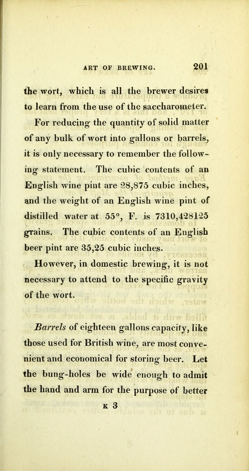 the wort, which is all the brewer desires to learn from the use of the saccharometer. For reducing the quantity of solid matter of any bulk of wort into gallons or barrels, it is only necessary to remember the follow- ing statement. The cubic contents of an English wine pint are 28,875 cubic inches, and the weight of an English wine pint of distilled water at 55°, F. is 7310,428125 grains. The cubic contents of an English beer pint are 35,25 cubic inches. However, in domestic brewing, it is not necessary to attend to the specific gravity of the wort. Barrels of eighteen gallons capacity, like those used for British wine, are most conve- nient and economical for storing beer. Let the bung-holes be wide enough to admit the hand and arm for the purpose of better K 3