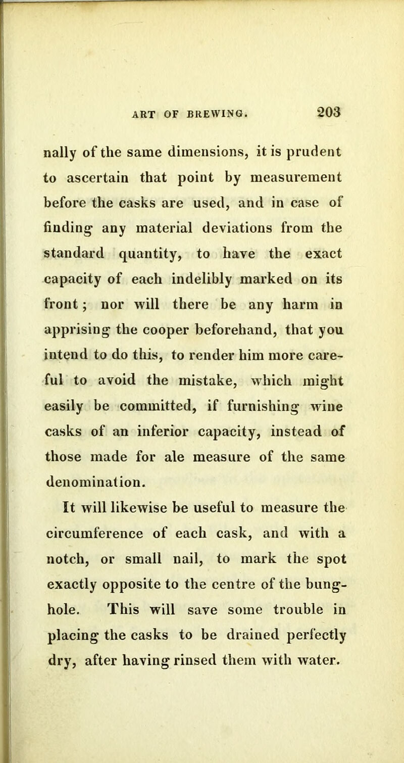 nally of the same dimensions, it is prudent to ascertain that point by measurement before the casks are used, and in case of finding any material deviations from the standard quantity, to have the exact capacity of each indelibly marked on its front; nor will there be any harm in apprising the cooper beforehand, that you intend to do this, to render him more care- ful to avoid the mistake, which might easily be committed, if furnishing wine casks of an inferior capacity, instead of those made for ale measure of the same denomination. It will likewise be useful to measure the circumference of each cask, and with a notch, or small nail, to mark the spot exactly opposite to the centre of the bung- hole, This will save some trouble in placing the casks to be drained perfectly dry, after having rinsed them with water.