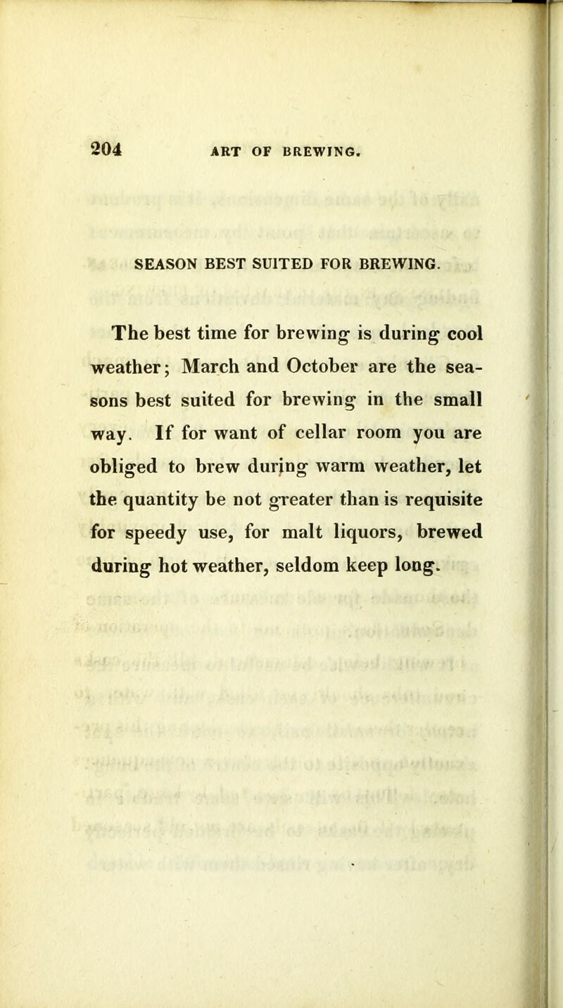 SEASON BEST SUITED FOR BREWING. The best time for brewing is during cool weather; March and October are the sea- sons best suited for brewing in the small way. If for want of cellar room you are obliged to brew during warm weather, let the quantity be not greater than is requisite for speedy use, for malt liquors, brewed during hot weather, seldom keep long.