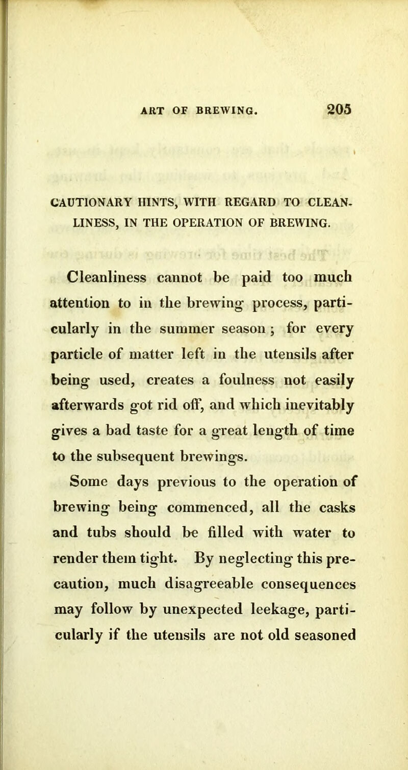 CAUTIONARY HINTS, WITH REGARD TO CLEAN- LINESS, IN THE OPERATION OF BREWING. Cleanliness cannot be paid too much attention to in the brewing process, parti- cularly in the summer season ; for every particle of matter left in the utensils after being used, creates a foulness not easily afterwards got rid off, and which inevitably gives a bad taste for a great length of time to the subsequent brewings. Some days previous to the operation of brewing being commenced, all the casks and tubs should be filled with water to render them tight. By neglecting this pre- caution, much disagreeable consequences may follow by unexpected leekage, parti- cularly if the utensils are not old seasoned