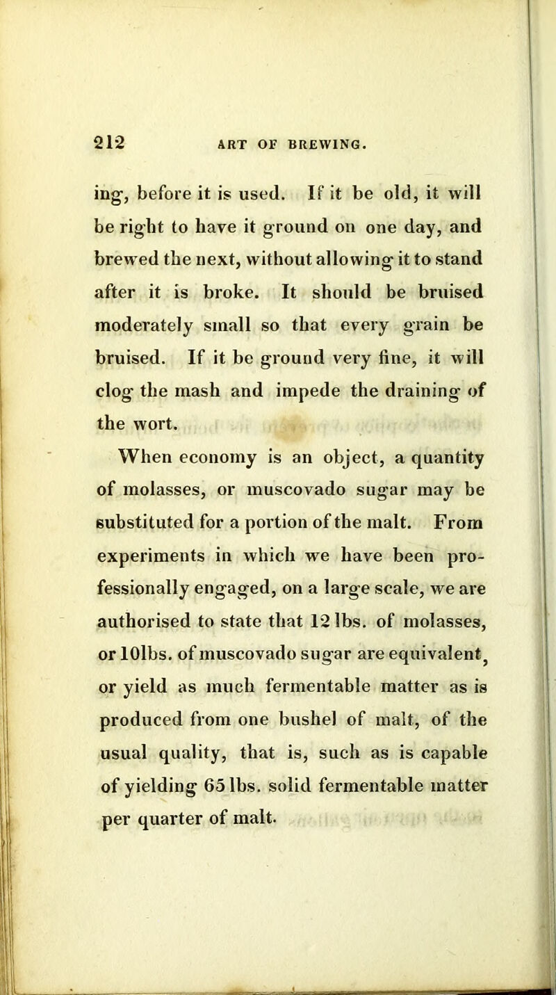 ing-, before it is used. If it be old, it will be right to have it ground on one day, and brewed the next, without allowing it to stand after it is broke. It should be bruised moderately small so that every grain be bruised. If it be ground very fine, it will clog the mash and impede the draining of the wort. When economy is an object, a quantity of molasses, or muscovado sugar may be substituted for a portion of the malt. From experiments in which we have been pro- fessionally engaged, on a large scale, we are authorised to state that 12 lbs. of molasses, or lOlbs. of muscovado sugar are equivalent^ or yield as much fermentable matter as is produced from one bushel of malt, of the usual quality, that is, such as is capable of yielding 65 lbs. solid fermentable matter per quarter of malt.
