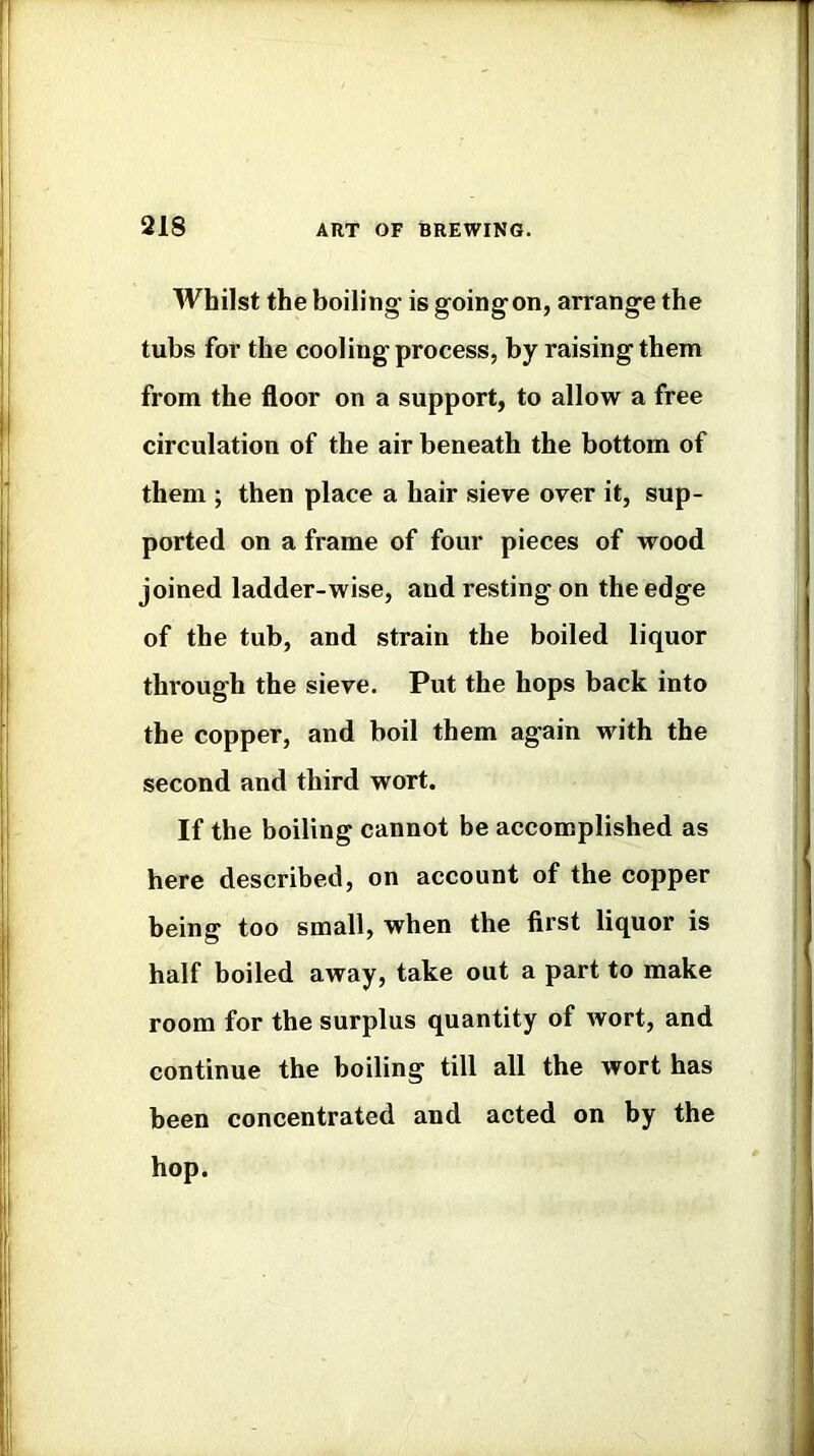 Whilst the boiling is goingon, arrange the tubs for the cooling process, by raising them from the floor on a support, to allow a free circulation of the air beneath the bottom of them ; then place a hair sieve over it, sup- ported on a frame of four pieces of wood joined ladder-wise, and resting on the edge of the tub, and strain the boiled liquor thiough the sieve. Put the hops back into the copper, and boil them again with the second and third wort. If the boiling cannot be accomplished as here described, on account of the copper being too small, when the first liquor is half boiled away, take out a part to make room for the surplus quantity of wort, and continue the boiling till all the wort has been concentrated and acted on by the hop.