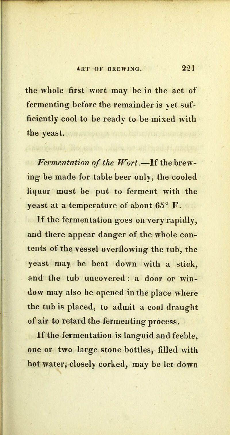 the whole first wort may be in the act of fermenting before the remainder is yet suf- ficiently cool to be ready to be mixed with the yeast. Fermentation of the Wort.—If the brew- ing be made for table beer only, the cooled liquor must be put to ferment with the yeast at a temperature of about 65° F. If the fermentation goes on very rapidly, and there appear danger of the whole con- tents of the vessel overflowing the tub, the yeast may be beat down with a stick, and the tub uncovered : a door or win- dow may also be opened in the place where the tub is placed, to admit a cool draught of air to retard the fermenting process. If the fermentation is languid and feeble, one or two large stone bottles, filled with hot water, closely corked, may be let down