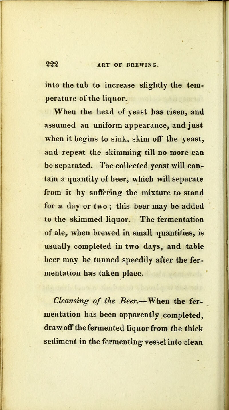 into the tub to increase slightly the tem- perature of the liquor. When the head of yeast has risen, and assumed an uniform appearance, and just when it begins to sink, skim off the yeast, and repeat the skimming till no more can be separated. The collected yeast will con- tain a quantity of beer, which will separate from it by suffering the mixture to stand for a day or two ; this beer may be added to the skimmed liquor. The fermentation of ale, when brewed in small quantities, is usually completed in two days, and table beer may be tunned speedily after the fer- mentation has taken place. Cleansing of the Beer.—When the fer- mentation has been apparently completed, drawoff the fermented liquor from the thick sediment in the fermenting vessel into clean