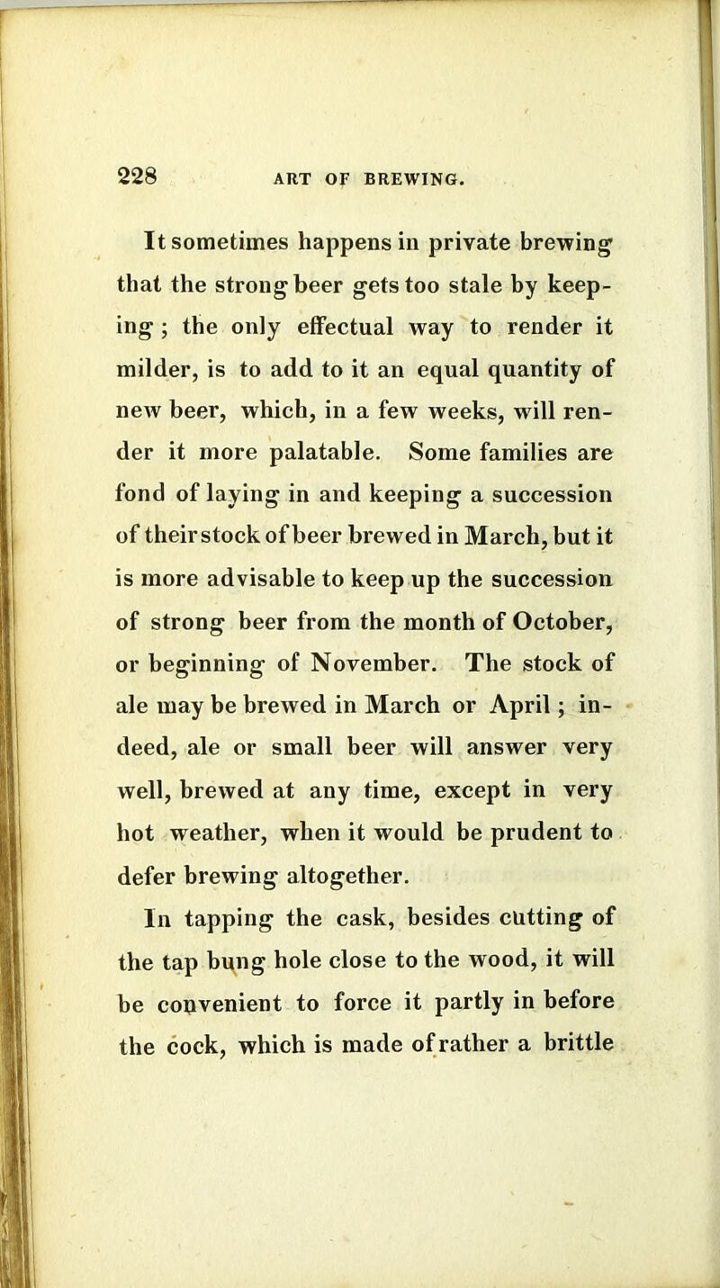 It sometimes happens in private brewing that the strong beer gets too stale by keep- ing ; the only effectual way to render it milder, is to add to it an equal quantity of new beer, which, in a few weeks, will ren- der it more palatable. Some families are fond of laying in and keeping a succession of their stock of beer brewed in March, but it is more advisable to keep up the succession of strong beer from the month of October, or beginning of November. The stock of ale may be brewed in March or April; in- deed, ale or small beer will answer very well, brewed at any time, except in very hot weather, when it would be prudent to defer brewing altogether. In tapping the cask, besides cutting of the tap bung hole close to the wood, it will be convenient to force it partly in before the cock, which is made of rather a brittle