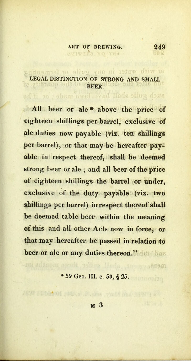 LEGAL DISTINCTION OF STRONG AND SMALL BEER. All beer or ale * above the price of eighteen shillings per barrel, exclusive of ale duties now payable (viz. ten shillings per barrel), or that may be hereafter pay- able in respect thereof, shall be deemed strong beer or ale ; and all beer of the price of eighteen shillings the barrel or under, exclusive of the duty payable (viz. two shillings per barrel) in respect thereof shall be deemed table beer within the meaning of this and all other Acts now in force, or that may hereafter be passed in relation to beer or ale or any duties thereon.” • 59 Geo. III. c. 63, § 25.