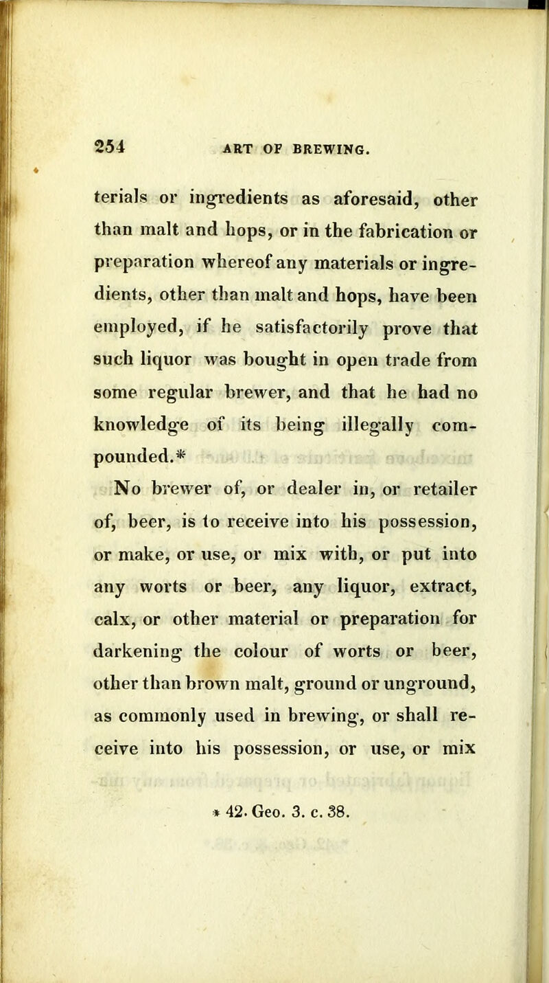 terials or ingredients as aforesaid, other than malt and hops, or in the fabrication or preparation whereof any materials or ingre- dients, other than malt and hops, have been employed, if he satisfactorily prove that such liquor was bought in open trade from some regular brewer, and that he had no knowledge of its being illegally com- pounded.* No brewer of, or dealer in, or retailer of, beer, is to receive into his possession, or make, or use, or mix with, or put into any worts or beer, any liquor, extract, calx, or other material or preparation for darkening the colour of worts or beer, other than brown malt, ground or unground, as commonly used in brewing, or shall re- ceive into his possession, or use, or mix