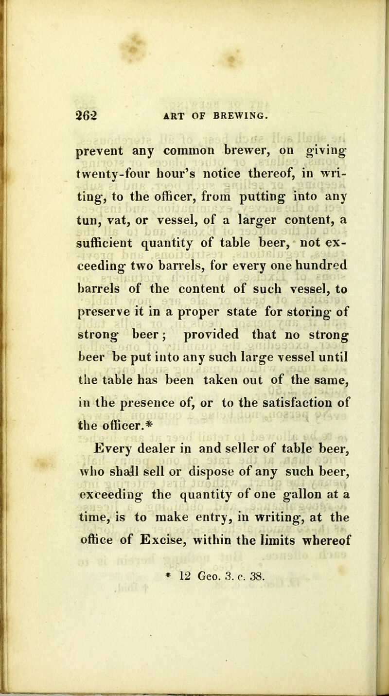 prevent any common brewer, on giving twenty-four hour’s notice thereof, in wri- ting, to the officer, from putting into any tun, vat, or vessel, of a larger content, a sufficient quantity of table beer, not ex- ceeding two barrels, for every one hundred barrels of the content of such vessel, to preserve it in a proper state for storing of strong beer; provided that no strong beer be put into any such large vessel until the table has been taken out of the same, in the presence of, or to the satisfaction of the officer.* Every dealer in and seller of table beer, who shajl sell or dispose of any such beer, exceeding the quantity of one gallon at a time, is to make entry, in vrriting, at the office of Excise, within the limits whereof