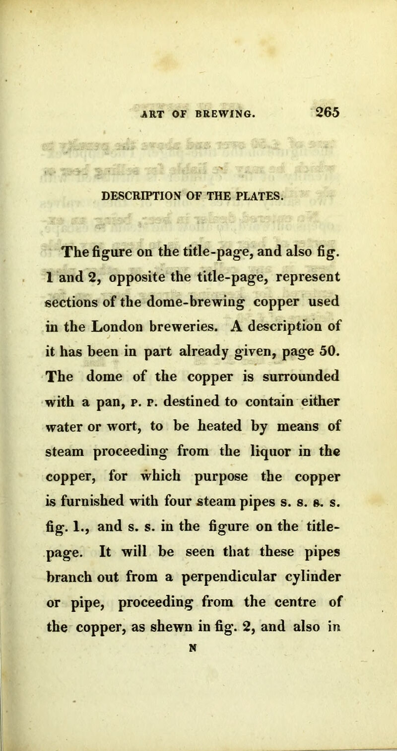 DESCRIPTION OF THE PLATES. The figure on the title-page, and also fig. 1 and 2, opposite the title-page, represent sections of the dome-brewing copper used in the London breweries. A description of it has been in part already given, page 50. The dome of the copper is surrounded with a pan, p. p. destined to contain either water or wort, to be heated by means of steam proceeding from the liquor in the copper, for which purpose the copper is furnished with four steam pipes s. s. s. s. fig. 1., and s. s. in the figure on the title- page. It will be seen that these pipes branch out from a perpendicular cylinder or pipe, proceeding from the centre of the copper, as shewn in fig. 2, and also in N