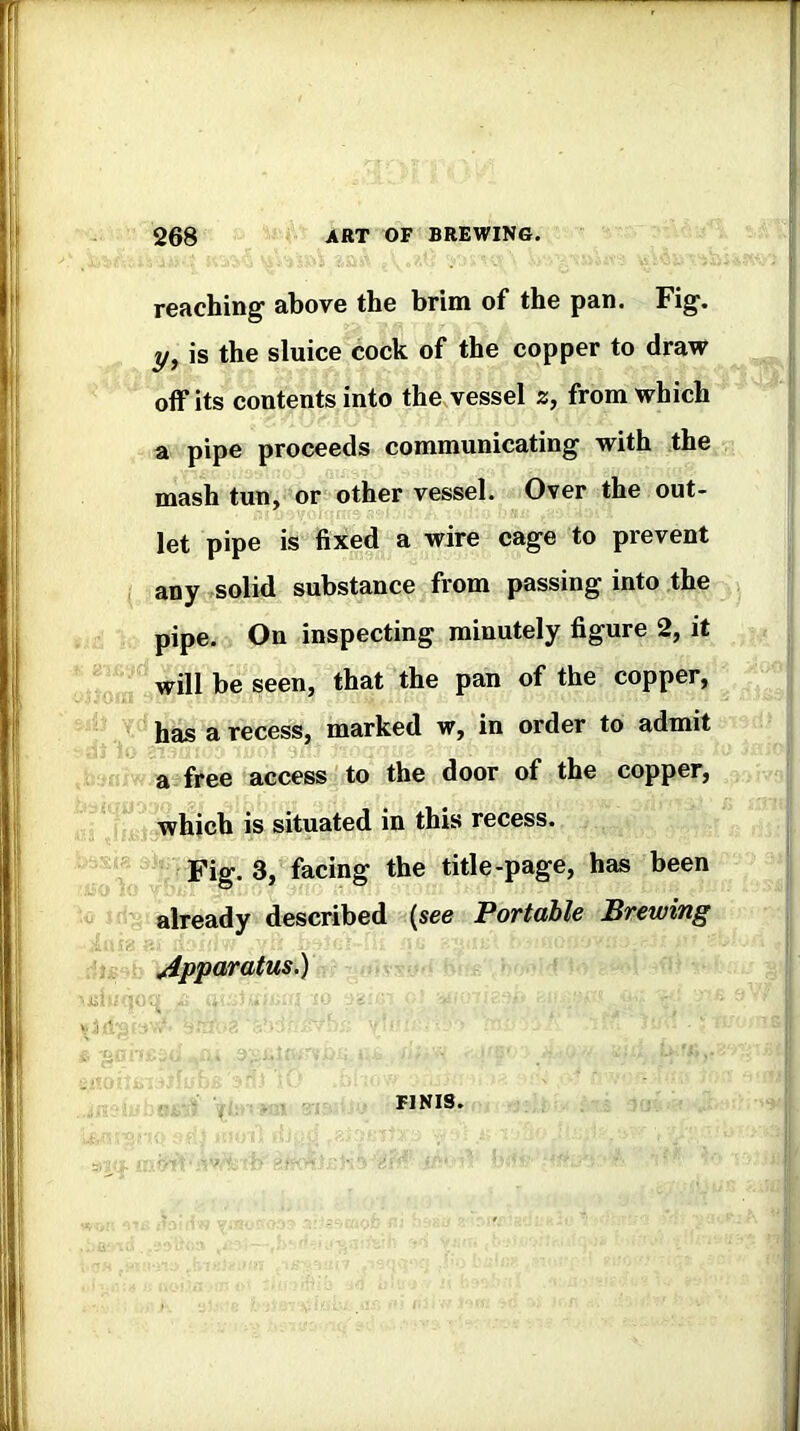 reaching above the brim of the pan. Fig. y, is the sluice cock of the copper to draw off its contents into the.vessel 2, from which a pipe proceeds communicating with the mash tun, or other vessel. Over the out- let pipe is fixed a wire cage to prevent any solid substance from passing into the pipe. On inspecting minutely figure 2, it will be seen, that the pan of the copper, has a recess, marked w, in order to admit a free access to the door of the copper, which is situated in this recess. Fig. 3, facing the title-page, has been already described (see Portable Brewing Apparatus.) FINIS.