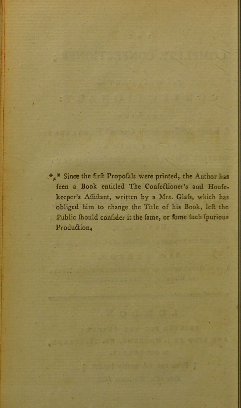 Since the firft Proporals were printed, the Author has feen a Book entitled The Confectioner’s and Houfe- kceper’s Affiftant, written by a Mrs. Glafs, which has obliged him to change the Title of his Book, left the , Public Ibould confider it the fame, or fome fuch fpurious ProduClioot