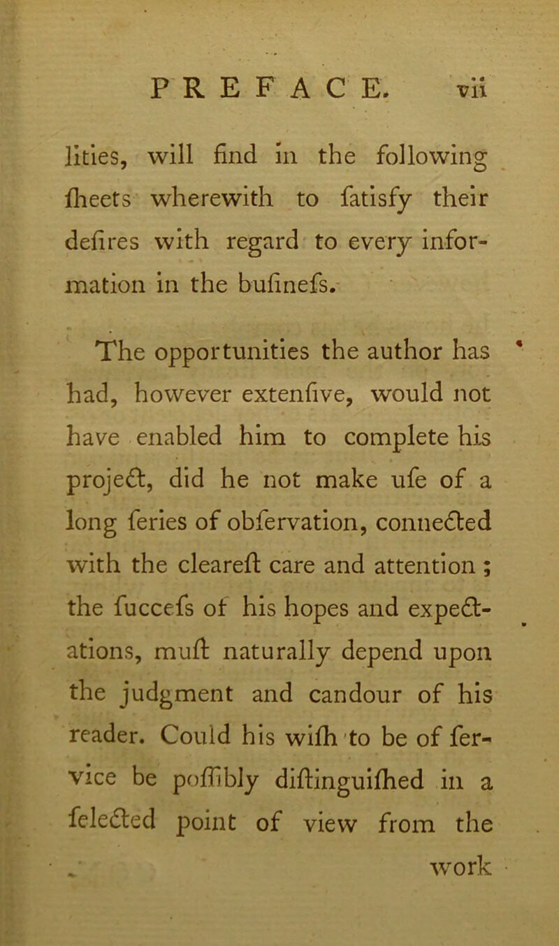 litles, will find in the following fheets wherewith to fatisfy their defires with regard to every infor- mation in the bufinefs.- The opportunities the author has * had, however extendve, would not have enabled him to complete his proje(St, did he not make ufe of a long feries of obfervation, connedled with the cleared: care and attention ; the fuccefs of his hopes and expect- ations, muff naturally depend upon the judgment and candour of his reader. Could his wifh'to be of fer- vice be pofilbly diftinguifhed in a feleCted point of view from the work •