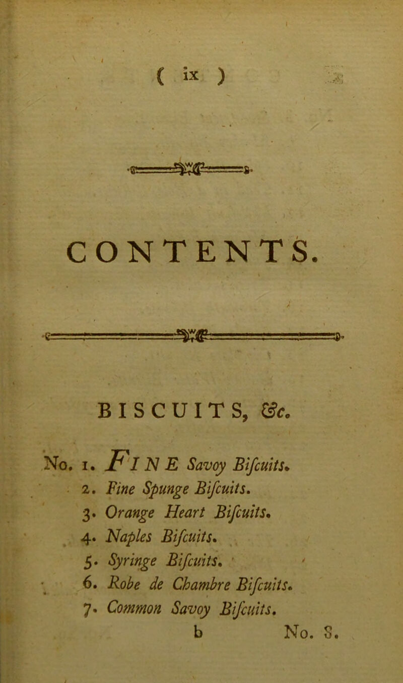 I ( ) CONTENTS. e . —Xff 1 ' . ’» BISCUITS, &c. *No. I. N E Savoy Bifcuits* ■ 2. Fine Spunge Bifcuits, 3. Orange Heart Bifcuits, 4. Naples Bifcuits, 5. Syringe Bifcuits, ' 6. Robe de Chambre Bifcuits, 7. Common Savoy Bifcuits, t