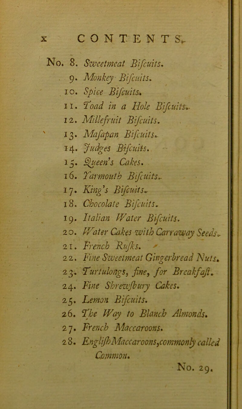 No. 8. Sweetmeat Bifcuits, , 9. Monkey- Bifciiits. ,10. Spiee Bifcults* 11. ’Toad in a Hole Bifcuits*- 12, Millefruit Bifcuits. 13. Mafapan Bifcuits*. 14, Judges Bifcuits. 13. §lueen's Cakes. 16. Tar mouth Bifcuits.. 17. Kings Bifcuits*r 18. Chocolate Bifcuits. 19. Italian Water Bifcuits. 2 0. IVater Cakes with Carr away Seeds, 21. French Rujks. 22. Fine Sweetmeat Gingerbread Nuts* 23. Turtulongs, fine, for Breakfaji, 24. Fine Shrezvfbury Cakes. 25. Lemon Bifcuits. 26. The W(^ to Blanch Almonds. 27. French Maccaroons. 2 8. EngliJhMaccaroons,commonly called Common.