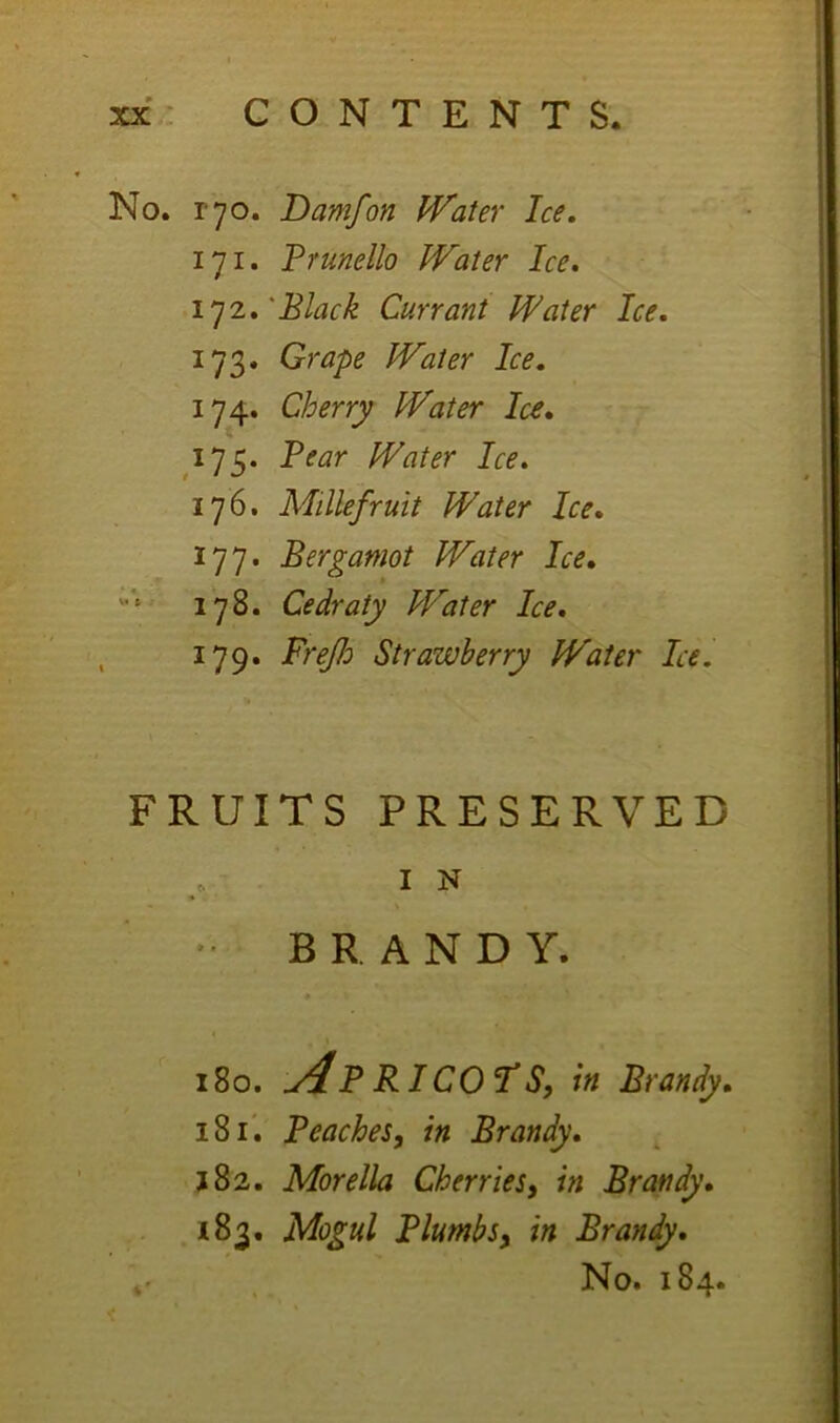 No. ryo. Damfon Water Ice. 171. Frunello Water Ice. 1]^.'Black Currant Water Ice. 173. Grape Water Ice. 174. Cherry Water Ice, 175. Bear Water Ice. 176. Millefruit Water Ice. 177. Bergamot Water Ice, 178. Cedraty Water Ice, 179. FreJJo Strawberry Water Ice. FRUITS PRESERVED IN  BRANDY. 180. Ap RI COTS, in Brandy, 181'. Beaches, in Brandy, 182. Morelia Cherries, in Brandy, 183. Mogul Blumbs, in Brandy,