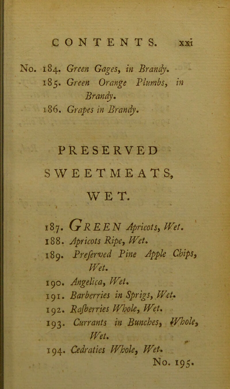 184. Green Gages, in Brandy, 185. Green Orange Plumbs, in Brandy. 186. Grapes in Brandy, PRESERVED SWEETMEATS, WET. . . . ' 187. Gr REN Apricots, PVet. 188. Apricots Ripe, IVet, 189. Preferved Pine Apple Chips, mt, 190. Angelica, IVet, 191. Barberries in Sprigs, Wet, 192. Rajberries Whole, IVet, ■ 10 2. Currants in Bunches, Whole, Wet. 194. Cedraties Whole, Wet,