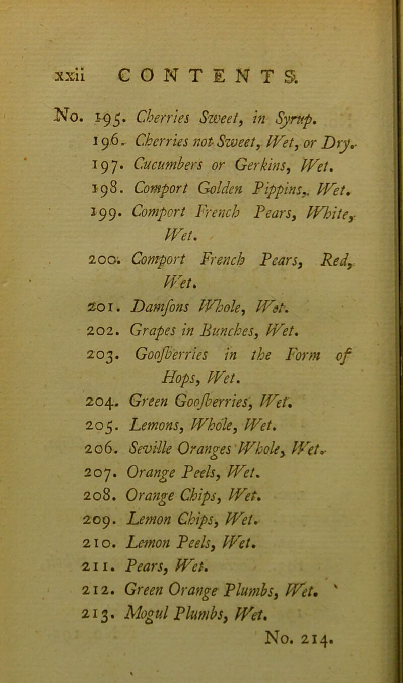 No. Cherries Sweety in Syrup, 19.6. Cherries not Sweet, IVet, or Dry,- 197. Cucumbers or Gerkins, Wet, 198. Comport Golden Pippins,, Wet, 199. Comport French Pears, White,- Wet, , 200; Comport French Pears, Red, Wet, 201. Damfons Whole, Wet. 202. Grapes in Bunches, Wet, 203. Goojberries in the Form of Hops, Wet, 204. Green Goojberries, Wet, 205. Lemons, Whole, Wet, 206. Seville Oranges'Whole, Wet,- 207. Orange Peels, Wet. 208. Orange Chips, Wet, 209. Lemon Chips, Wet, 210. Lemon Peels, Wet, 211. Pears, Wet, 212. Green Orange Plumbs, Wet, ' 213. Mogul Plumbs, Wei, No, 214.