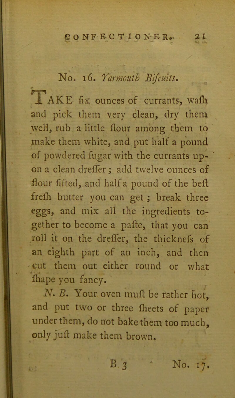 No. i6. Tar mouth Blfcuits, Tak E fix ounces of currants, wafli i and pick them very clean, dry them well, rub a little flour among them to make them white, and put half a pound of powdered fugar with the currants up- on a clean drelTer; add twelve ounces of flour lifted, and half a pound of the bell frefli butter you can get ; break three eggs, and mix all the ingredients to- gether to become a pafte, that you can roll it on the drefler, the thicknefs of an eighth part of an inch, and then 'Cut them out either round or what « * fhape you fancy. Ak B, Your oven mufl be rather hot, and put two or three flieets of paper under them, do not bake them too much, only juft make them brown.