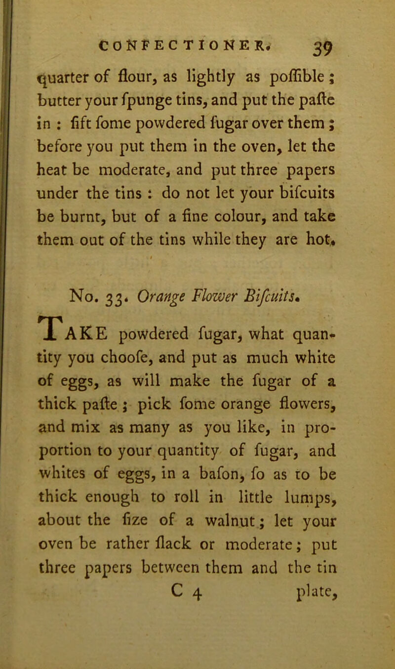 quarter of flour, as lightly as poflible ; butter your fpunge tins, and put the pafte in : lift fome powdered fugar over them; before you put them in the oven, let the heat be moderate, and put three papers under the tins : do not let your bifcuits be burnt, but of a fine colour, and take them out of the tins while they are hot. $ No. 33* Orange Flower Bifcuits* Take powdered fugar, what quan* tity you choofe, and put as much white of eggs, as will make the fugar of a thick pafle ; pick fome orange flowers, and mix as many as you like, in pro- portion to your quantity of fugar, and whites of eggs, in a bafon, fo as to be thick enough to roll in little lumps, about the fize of a walnut; let your oven be rather flack or moderate; put three papers between them and the tin C 4 plate.