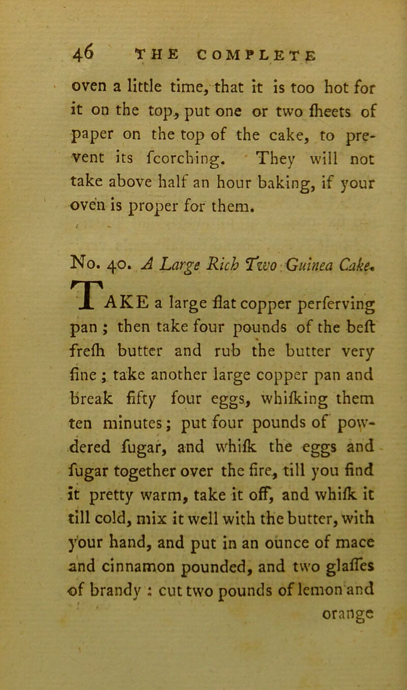 • oven a little time, that it is too hot for it on the top^ put one or two fheets of paper on the top of the cake, to pre- vent its fcorching. ' They will not take above half an hour baking, if your oven is proper for them. No. 40. ^ Large Rich Two Guinea Cahe* Take a large flat copper perferving pan ; then take four pounds of the beft frefh butter and rub the butter very fine ; take another large copper pan and break fifty four eggs, whifking them ten minutes; put four pounds of pow- dered fugar, and whifk the eggs and - fugar together over the fire., till you find it pretty warm, take it off, and whilk it till cold, mix it well with the butter, with your hand, and put in an ounce of mace and cinnamon pounded, and two glafTes of brandy ; cut two pounds of lemon and orange