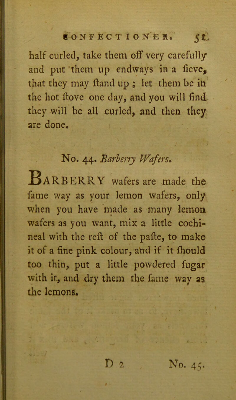 half curled, take them off very carefully* and put ‘them up endways in a lieve, that they may ftand up ; let them be iii' the hot ftove one day, and you will find they will be all curled, and then they are done, f No. 44. Barberry Wafers Barberry wafers are made the fame way as your lemon wafers, only when you have made as many lemon wafers as you want, mix a little cochi- neal with the reft of the pafle, to make it of a fine pink colour, atid if it fhould too thin, put a little powdered fugar with it, and dry them the fame way as the lemons. T) 1 No. 45.