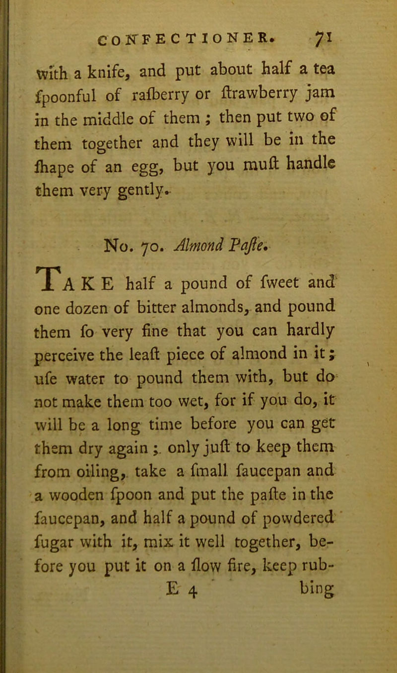 xivith a knife, and put about half a tea fpoonful of rafberry or ftrawberry jam in the middle of them ; then put two of them together and they will be in the fhape of an egg, but you muft handle them very gently.- No. 70. Almond Pajle, TTA K E half a pound of fweet and one dozen of bitter almonds, and pound them fo very fine that you can hardly perceive the leafi: piece of almond in it; ufe water to pound them with, but do not make them too wet, for if you do, it will be a long time before you can get them dry again only juft to keep them from oiling,, take a fmall faucepan and a wooden fpoon and put the pafte in the faucepan, and half a pound of powdered ' fugar with it, mix it well together, be- fore you put it on a flow fire, keep rub- E 4 ’ bing