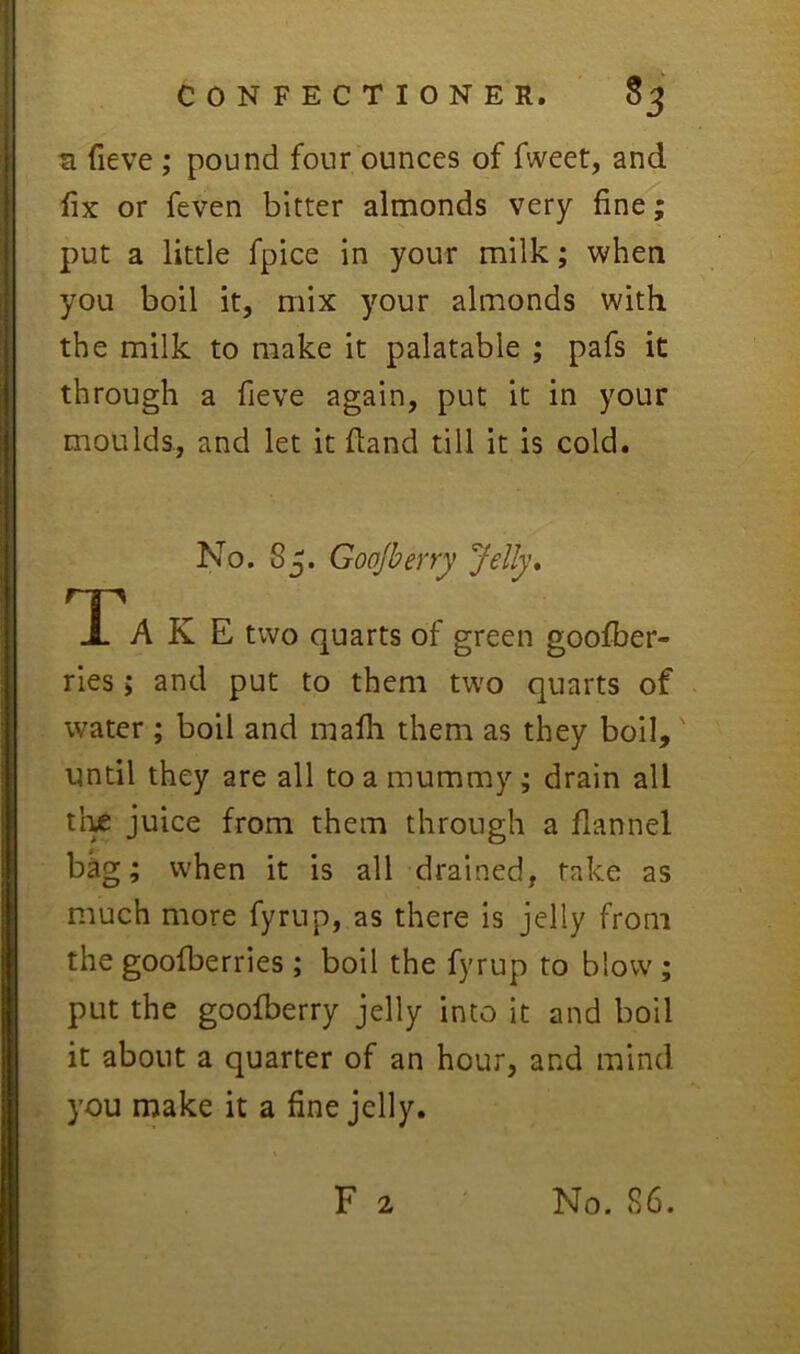 s fieve ; pound four ounces of fweet, and fix or feven bitter almonds very fine; put a little fpice in your milk; when you boil it, mix your almonds with the milk to make it palatable ; pafs it through a fieve again, put it in your moulds, and let it fland till it is cold. No. Sj. Goojberry Jelly* Ta K E two quarts of green goofber- ries; and put to them two quarts of water ; boil and mafli them as they boil,' until they are all to a mummy; drain all ti^ juice from them through a flannel bag; when it is all drained, take as much more fyrup, as there is jelly from the goofberries; boil the fyrup to blow; put the goolberry jelly into it and boil it about a quarter of an hour, and mind you make it a fine jelly.