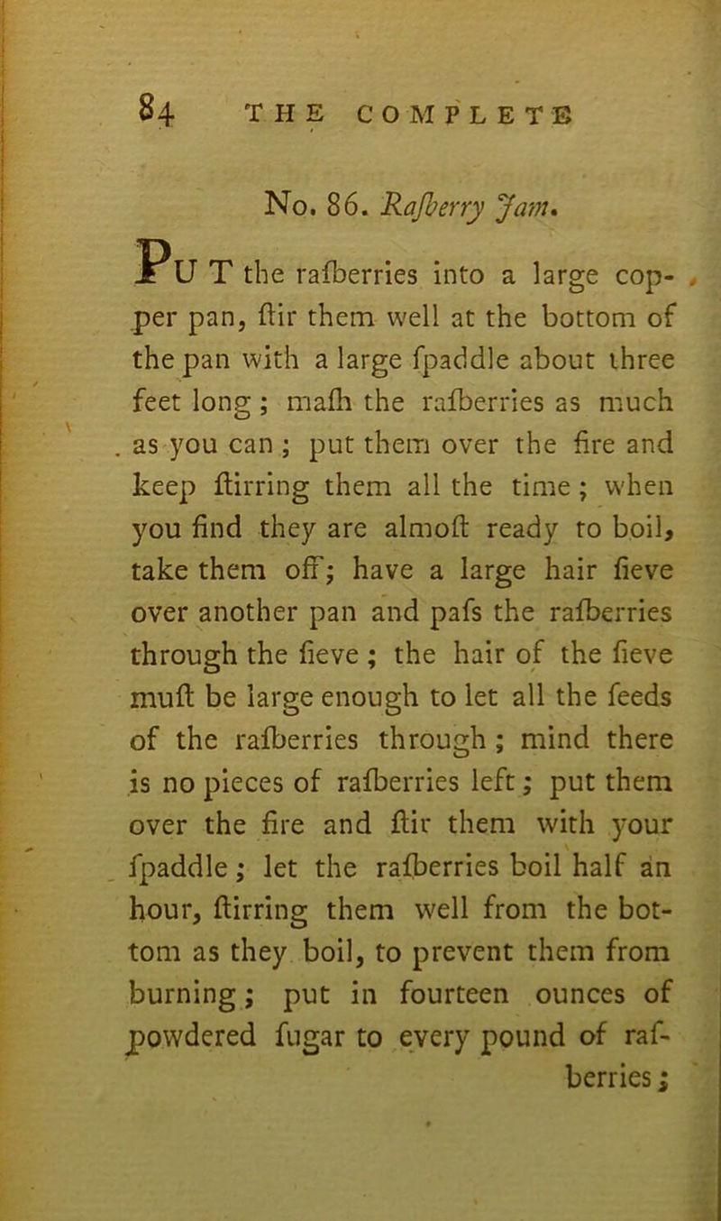 No. 86. Rajberry ‘Jam* Pu T the ralberries into a large cop- per pan, flir them well at the bottom of the pan with a large fpaddle about three feet long; malh the ralberries as much , as you can ; put them over the fire and keep llirring them all the time; when you find they are almofl: ready to boib take them off; have a large hair fieve over another pan and pafs the ralberries through the fieve ; the hair of the fieve muft be large enough to let all the feeds of the rafberries through ; mind there is no pieces of ralberries left; put them over the fire and flir them with your . fpaddle; let the rafberries boil half an hour, llirring them well from the bot- tom as they boil, to prevent them from burning; put in fourteen ounces of powdered fugar to every pound of raf- berries ;