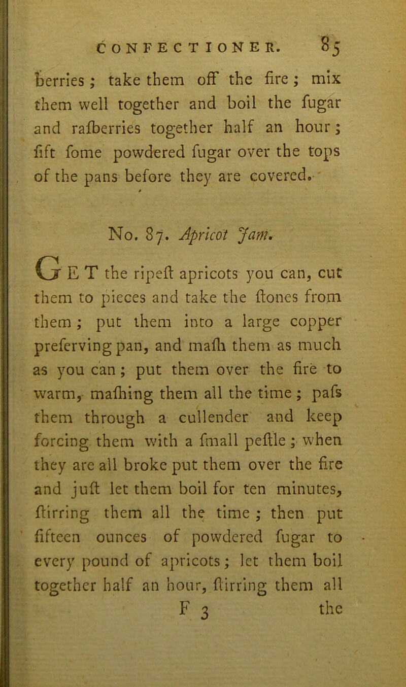 berries; take them off the fire ; mix them well together and boil the fugar and rafberries together half an hour; fift fome powdered fugar over the tops of the pans before they are covered. $ No. 87. Apricot Janu G E T the ripeft apricots you can, cut them to pieces and take the ftones from them; put them into a large copper prefcrving pan, and mafli them as much as you can; put them over the fire To warm, mafhing them all the time ; pafs them through a cullender and keep forcing them with a fmall peflle; when they are all broke put them over the fire and juft let them boil for ten minutes, flirring them all the time ; then put fifteen ounces of powdered fugar to every pound of apricots; let them boil together half an hour, flirring them all F 3 the