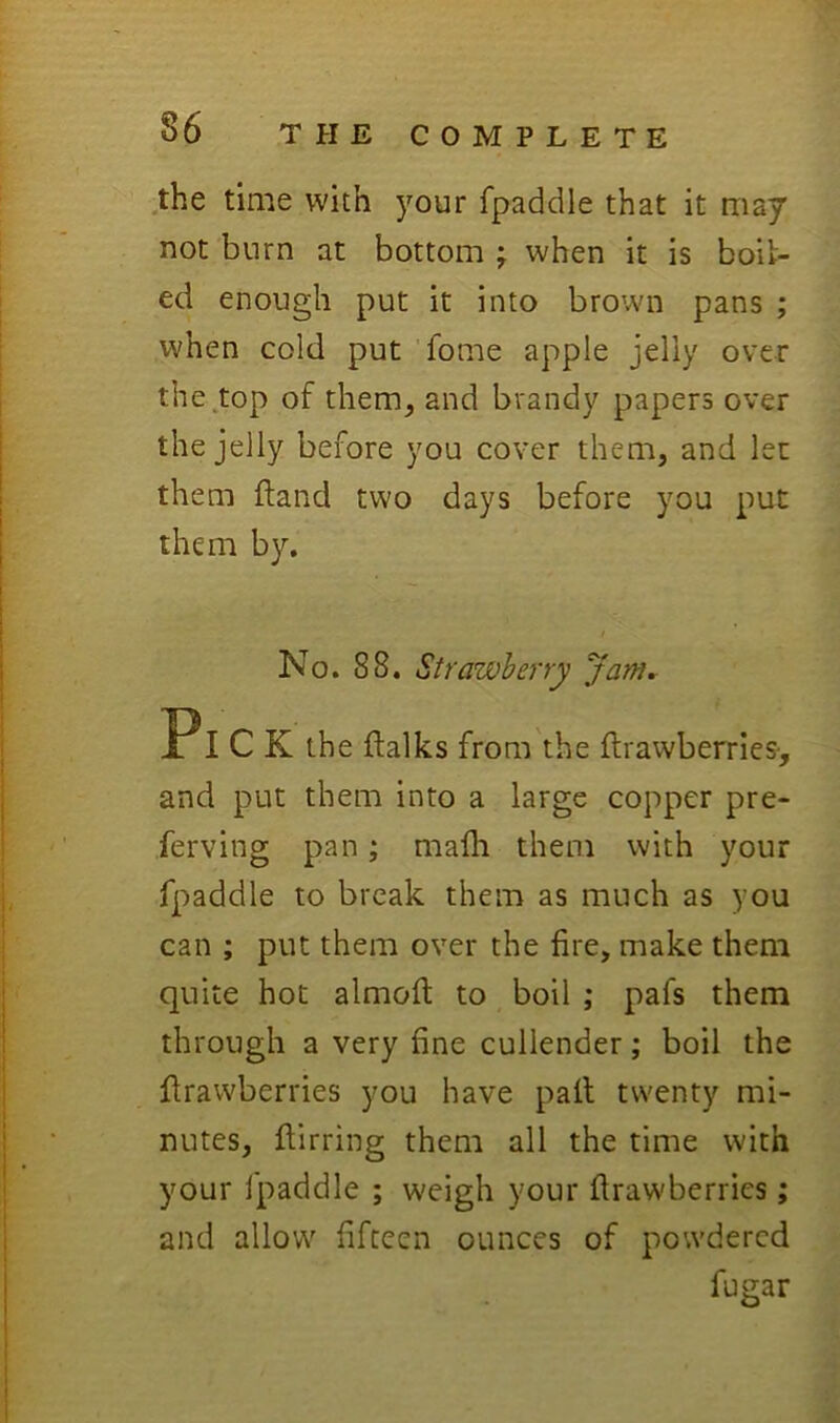 .the time with your fpaddle that it may not burn at bottom f when it is boil- ed enough put it into brown pans ; when cold put ’fome apple jelly over the.top of them, and brandy papers over the jelly before you cover them, and let them ftand two days before you put them by. No. 88. Strawberry Jam, Pi C K the jftalks from'the flrawberries-, and put them into a large copper pre- ferving pan; mafli them with your fpaddle to break them as much as you can ; put them over the fire, make them quite hot almofi: to boil ; pafs them through a very fine cullender; boil the flrawberries you have pail twenty mi- nutes, fiirring them all the time with your fpaddle ; weigh your flrawberries; and allow fifteen ounces of powdered fugar