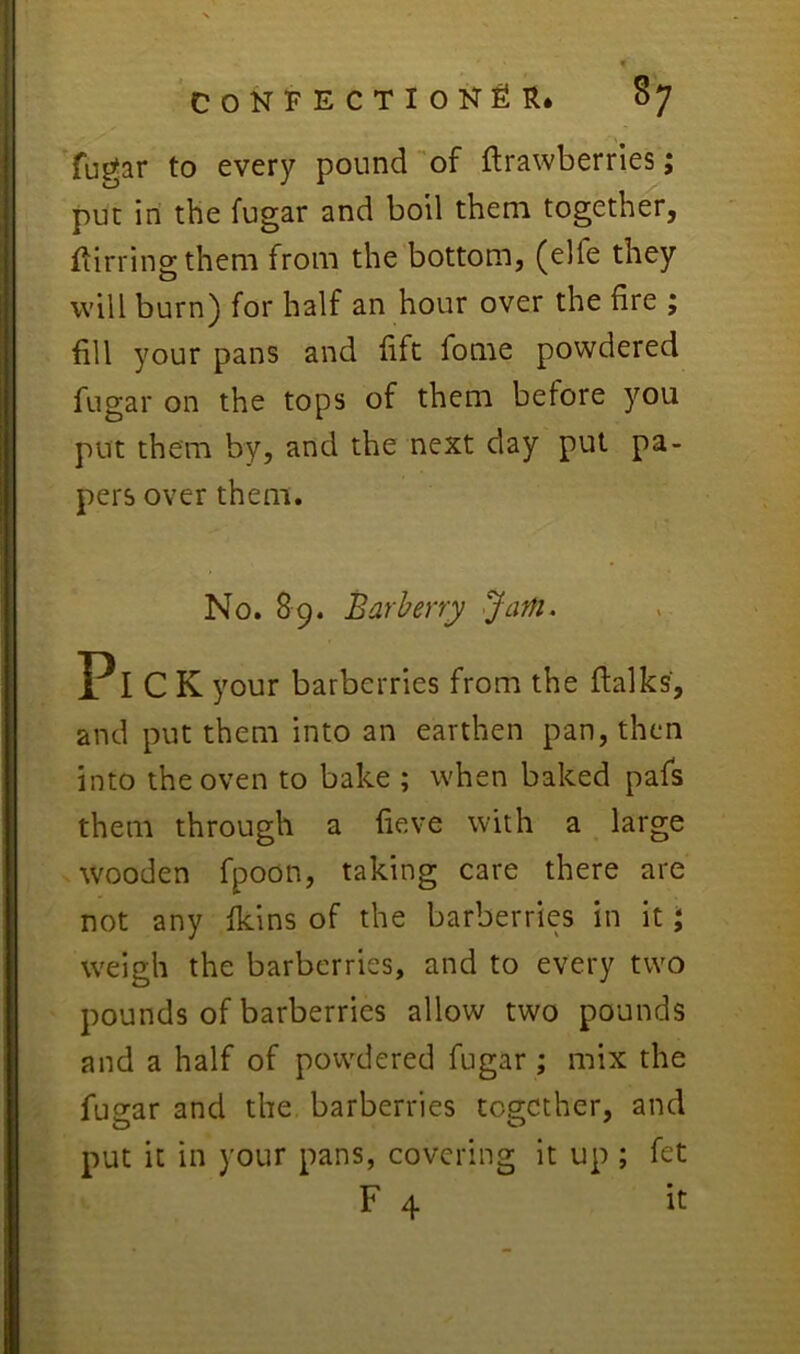 fugar to every pound-of ftrawberries; put in the fugar and boil them together, Iiirringthem from the bottom, (elfe they will burn) for half an hour over the fire ; fill your pans and lift fome powdered fugar on the tops of them before you put them by, and the next day put pa- pers over them. No. 89. Barberry Jam. Pick your barberries from the flalks, and put them into an earthen pan, then into the oven to bake ; when baked pafs them through a fieve with a large wooden fpoon, taking care there are not any fkins of the barberries in it \ weigh the barberries, and to every two pounds of barberries allow two pounds and a half of powdered fugar ; mix the fugar and the barberries together, and put it in your pans, covering it up ; fet F 4 it