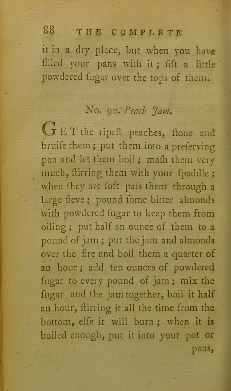 it in a dry. place, but when you have filled your pans with it; fift a little powdered fugar over the tops of them. No. ()o. Peach Jam, G E T the ripefl peaches, flone and bruife them ; put them into a preferving ■ pan and let them boil; mafli them very much, flirring them with your fpaddle ; when they are foft pafs them' through a large fieve; pound fome bitter almonds with powdered fugar to keep them from oiling; put half an ounce of them to a pound of jam ; put the jam and almonds over the fire and boil them a quarter of an hour; add ten ounces of powdered fugar to every pound of jam ; mix the fugar and the jam together, boil it half an hour, ftirring it all the time from the bottom, elfe it will burn ; when it is boiled enough, put it into your pot or pans,