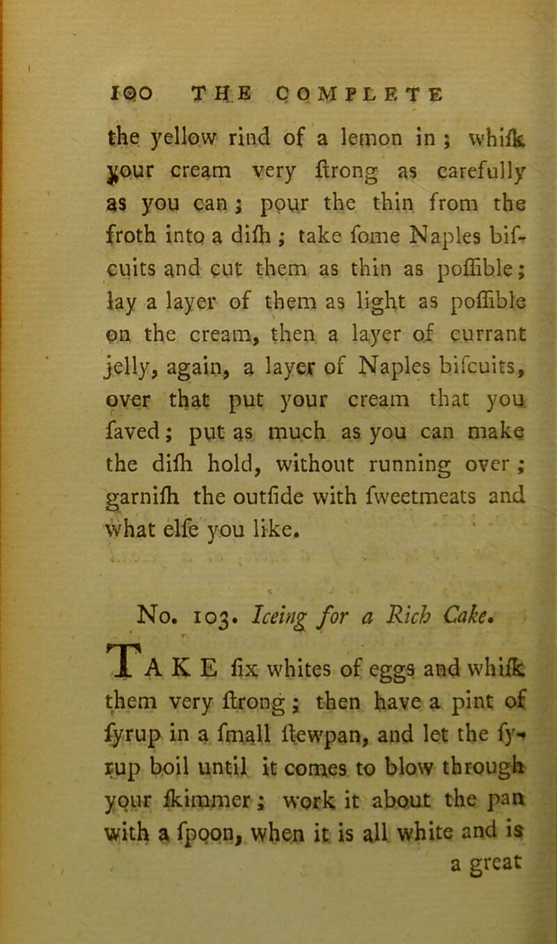 the yellow rind of a lemon in ; vvhlik j(Our cream very ftrong as carefully as you can; pour the thin from the froth into a di^h ; take fome Naples bif^ euits and cut them as thin as poffible; lay a layer of them as light as poffible on the cream, then a layer of currant jelly, again, a layer of Naples bifcuits, over that put your cream that you. faved; put as much as you can make the diffi hold, without running over ; garniffi the outfide with fweetmeats and what elfe you like. No. 103. for a Rich Cake, TP A K E fix whites of eggs and whiik them very flrong; then have a pint of fyrup in a fmall fiewpan, and let the fy«* rup boil until it comes to blow through your Ikiramer; work it about the pan with a fpQpn, when it is all white and is a great