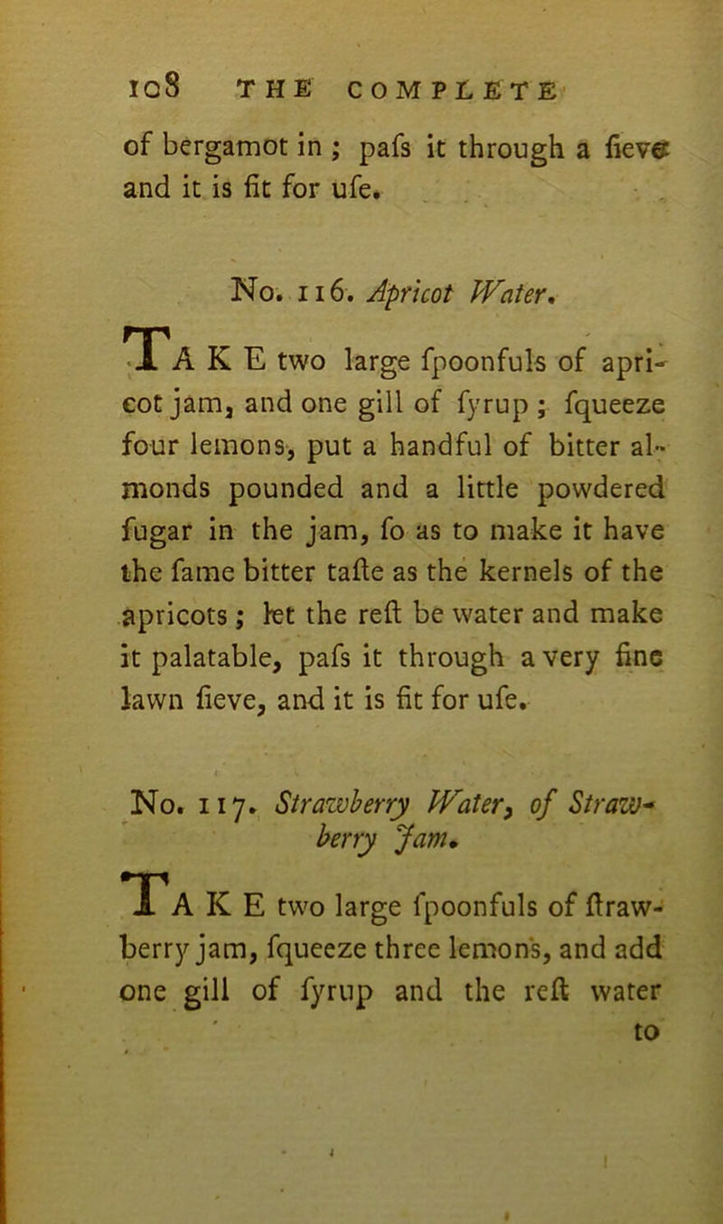 of bergamot in ; pafs it through a fievct and it is fit for ufe. No. 116. Apricot Water, TTa K E two large fpoonfuls of apri^ eot jam, and one gill of fyrup ; fqueeze four lemons, put a handful of bitter al- monds pounded and a little powdered fugar in the jam, fo as to make it have ihc fame bitter tafte as the kernels of the apricots; let the reft be water and make it palatable, pafs it through a very fine lawn fieve, and it is fit for ufe, I No. 117. Strawberry Water^ of Straw-> berry Jam* TP A K E two large fpoonfuls of ftraw- berry jam, fqueeze three lemons, and add one gill of fyrup and the reft water to I