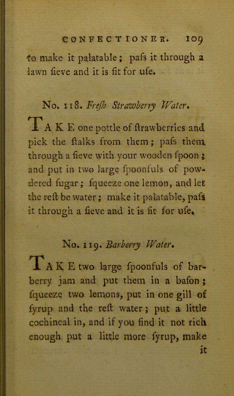 to make it palatable; pafs it through a iawn lieve and it is fit for ufe. * No. 118. Frejh Strawberry Water* Tak E one pottle of ftrawberries and pick the flalks from them; pafs them through a heve with your wooden fpoon ; and put in two large fpoo'nfuls of pow- dered fugar; fqueeze one lemon, and let the reft be water; make it palatable, pafs it through a fieve and it is fit for ufe^ No. 119. Barberry Water* T' A K E two large fpoonfuls of bar- berry jam and put them in a bafon ; fqueeze two lemons, put in one gill of fyriip and the reft water; put a little cochineal in, and if you find it not rich enough put a little more fyrup, make it