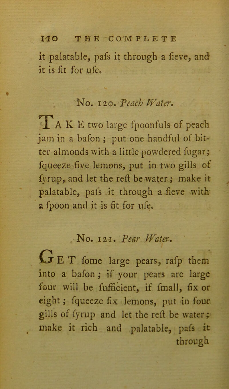 1^0 T H E -CO'M P L E T E it palatable, pafs it through a fieve, and it is fit for ufe. No. 120. Peach PVater, Tak E two large fpoonfuls of peach jam in a bafon ; put one handful of bit- ter almonds with a little pow'dered fugar; fqueeze. five lemons, put in two gills of f3'rup,.and let the reft be water; make it palatable, pafs Jt through a .fieve with' a fpoon and it is fit for ufe. No. 121. Pear PVater, E T fome large pears, rafp them into a bafon ; if your pears are large four will be fuilicient, if fmall, fix or eight; fqueeze fix lemons, put in four gills of fyrup and let the reft be water; make it rich and palatable, pafs it through