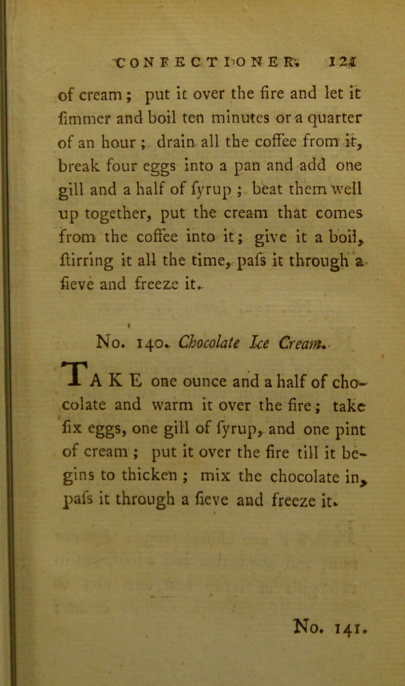 of cream; put it over the fire and let it fimmer and boil ten minutes ora quarter of an hour ; drain all the coffee from it, break four eggs into a pan and add one gill and a half of fyrup beat them 'w^ell up together, put the cream that comes from the coffee into it; give it a boil, flirting it all the time, pafs it tbrougK’a' fieve and freeze it.. % No. 140.. Chocolate Ice Crtanu^ *r A K E one ounce and a half of cho- colate and warm it over the fire; take fix eggs, one gill of fyrup,. and one pint of cream ; put it over the fire till it be- gins to thicken ; mix the chocolate in^ pafs it through a fieve and freeze it* No. 141,