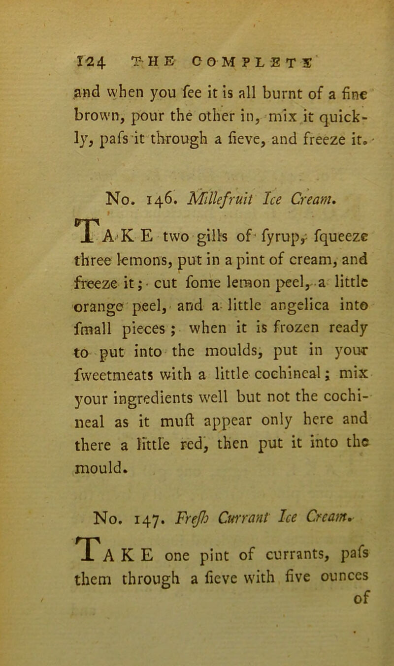 T-HE COMPLETE' ,and when you fee it is all burnt of a fine brown, pour the other in, ^mix jt quick- ly, pafs'it through a fieve, and freeze it,' No. 146. Mlllefruit Ice Cream. ITT*n JL A'K E two gills of' fyrup,' fqueeze three lemons, put in a pint of cream, and freeze it; • cut fome lemon peel, -a- little ■orange peel, and a-little angelica into fmall pieces ; when it is frozen ready to put into the moulds, put in yonr fweetmeats with a little cochineal; mix your ingredients w^ell but not the cochi- neal as it muft appear only here and there a tittle red, then put it into the mould. No. 147. FreJJo Cwrant Ice Cream.- Ta K E one pint of currants, pafs them through a fieve with five ounces of