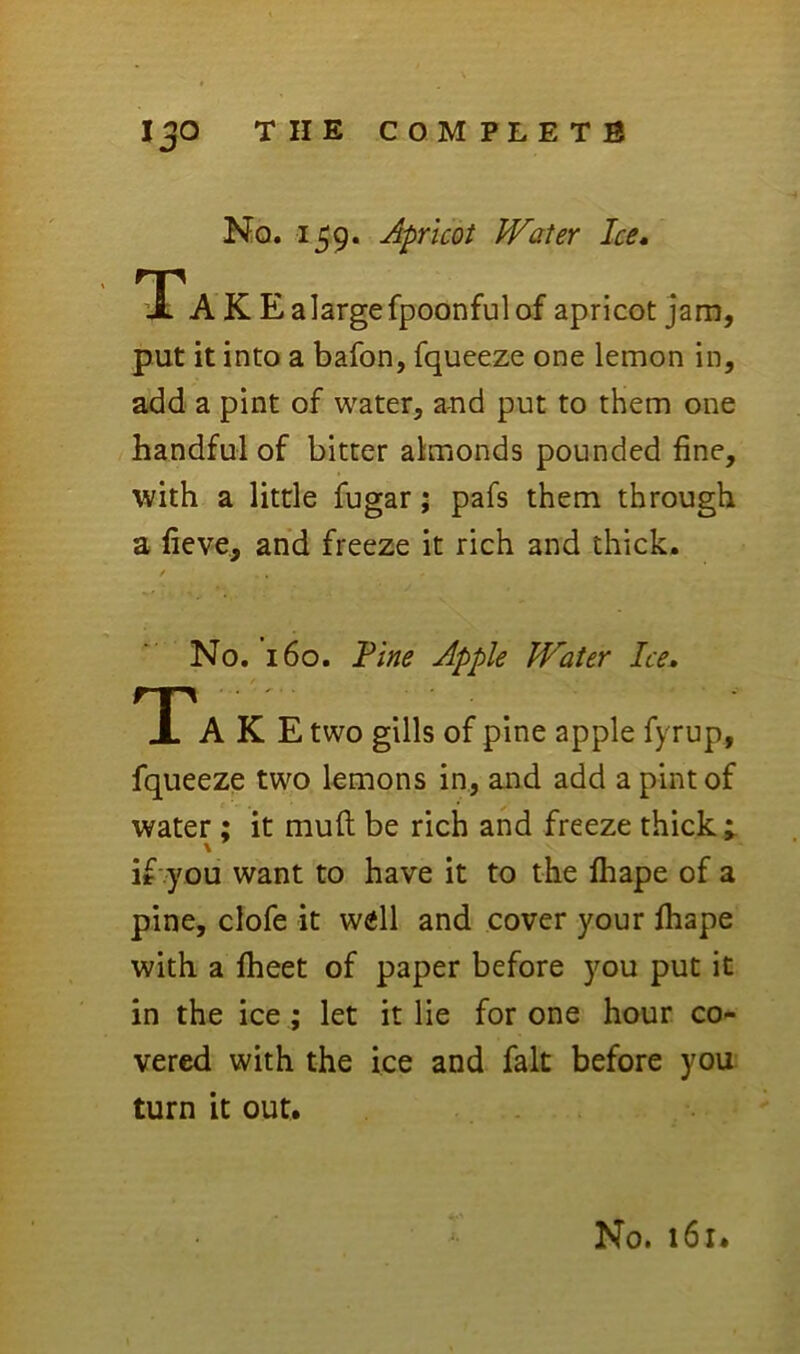 No. 159. Apricot PFater Ice, TTA K Ealargefpoonfulof apricot jam, put it into a bafon, fqueeze one lemon in, add a pint of water, and put to them one handful of bitter almonds pounded fine, with a little fugar; pafs them through a fieve, and freeze it rich and thick. No. 160. Fine Apple Water Ice, Tak E two gills of pine apple fyrup, fqueeze two lemons in, and add a pint of water; it mufi; be rich and freeze thick ; if you want to have it to the ftiape of a pine, clofe it well and cover your lhape with a fheet of paper before you put it in the ice; let it lie for one hour co- vered with the ice and fait before you turn it out.