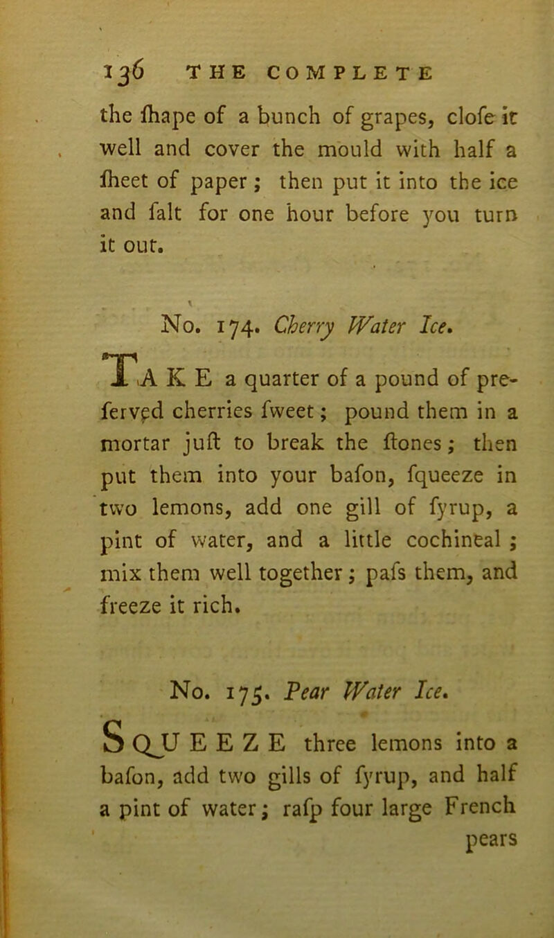 the lhape of a bunch of grapes, clofe it well and cover the mould with half a fheet of paper ; then put it into the ice and fait for one hour before you turn it out. No, 174. Cherry Water Ice. A >A K E a quarter of a pound of pre- ferv^d cherries fweet; pound them in a mortar juft to break the ftones ,* then put them into your bafon, fqueeze in two lemons, add one gill of fyrup, a pint of water, and a little cochineal ; mix them well together; pafs them, and freeze it rich. No. 175. Pear Water Ice, S QJJ E E Z E three lemons into a bafon, add two gills of fyrup, and half a pint of water; rafp four large French pears