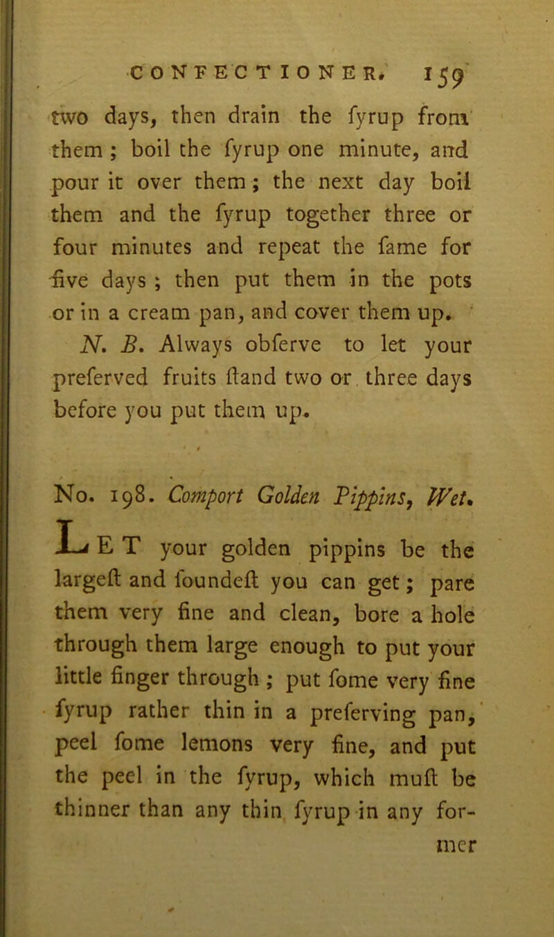 CONFECTIONER* 15^ two days, then drain the fyrup from them ; boil the fyrup one minute, arrd pour it over them ; the next day boil them and the fyrup together three or four minutes and repeat the fame for five days ; then put them in the pots or in a cream pan, and cover them up. ' N, B. Always obferve to let your preferved fruits (land two or three days before you put them up. No. 198. Comport Golden Pippins, PVet* largeft and foundeft you can get; pare them very fine and clean, bore a hole through them large enough to put your little finger through ; put fome very fine fyrup rather thin in a preferving pan, peel fome lemons very fine, and put the peel in the fyrup, which rnufi; be thinner than any thin fyrup in any for- pippins be the mer