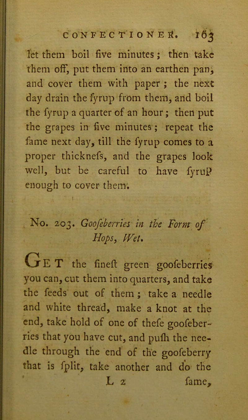 let them boil five minutes; then take them off, put them into an earthen pan^ and cover them with paper ; the next day drain the fyrup from them, and boil the fyrup a quarter of an hour; then put the grapes in five minutes'; repeat the fame next day, till the fyrup comes to a proper thicknefs, and the grapes look well, but be careful to have fyruP enough to cover them; No. 203. Goofebernes in the Form of Hops, fVet, G E T the fineft green goofeberries you can, cut them into quarters, and take the feeds' out of them ; take a needle and white thread, make a knot at the end, take hold of one of thefe goofeber- ries that you have cut, and pufli the nee- dle through the end of the goofeberry that is fplit, take another and do' the L 2 fame.