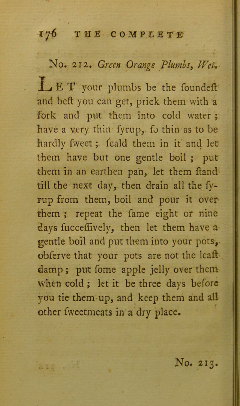 No, 212, Green Orange Plumbs, WeU- L E T your plumbs be the foundeft and belt you can get, prick them with a fork and put them into cold water ; have a very thin fyrup, fo thin as to be hardly fweet; feald them in it and let- them have but one gentle boil ; put them in an earthen pan, let them ftand till the next day, then drain all the fy- rup from them, boil and pour it over them ; repeat the fame eight or nine days fucceffively, then let them have a gentle boil and put them into your pots, obferve that your pots are not the leaft-, damp; put fome apple jelly over them when cold; let it be three days before jmu tie them-up, and keep them and all other fweetmeats in a dry place. No. 213,