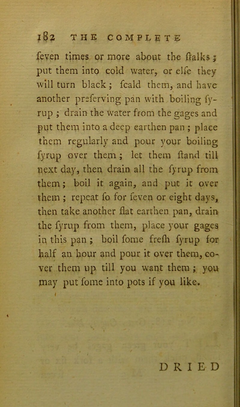 feyen times or more about the 0alks; put them into cold water, or elTe they will turn black; fcald them, and have another preferving pan with boiling fy- rup ; drain the water from the gages and put them into a deep earthen pan ; place them regularly and pour your boiling fyrup over them ; let them ftand till next day, then drain all the fyrup from them; boil it again, and put it over them ; repeat fo for feven or eight days, then take another flat earthen pan, drain the fyrup from them, place your gages in. this pan ; boil fome frefli fyrup for half an hour and pour it over them, co- ver them up till you want them ; you may put fome into pots if you like. I DRIED