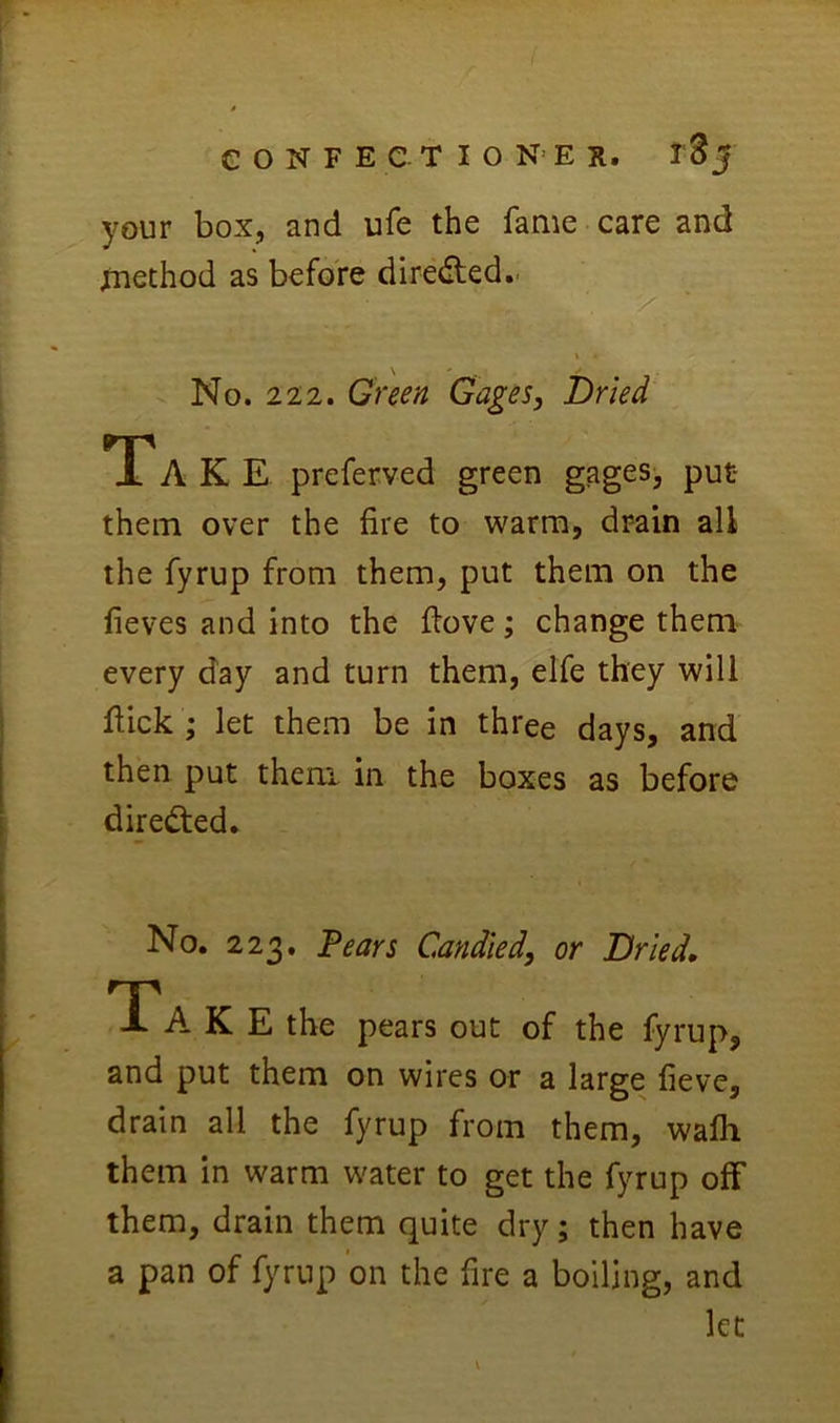 your box, and ufe the fame care and method as before di^e(^ted.. % No. 222. Green Gages, Dried Ta K E preferved green gagesj put- them over the fire to warm, drain all the fyrup from them, put them on the fieves and into the fiove; change them every day and turn them, elfe they will fiick ; let them be in three days, and then put them in the boxes as before dire<^ed. No. 223. Fears Candied, or Dried, TA K E the pears out of the fyrup, and put them on wires or a large fieve, drain all the fyrup from them, walh them in warm water to get the fyrup olF them, drain them quite dry; then have a pan of fyrup on the fire a boiling, and let