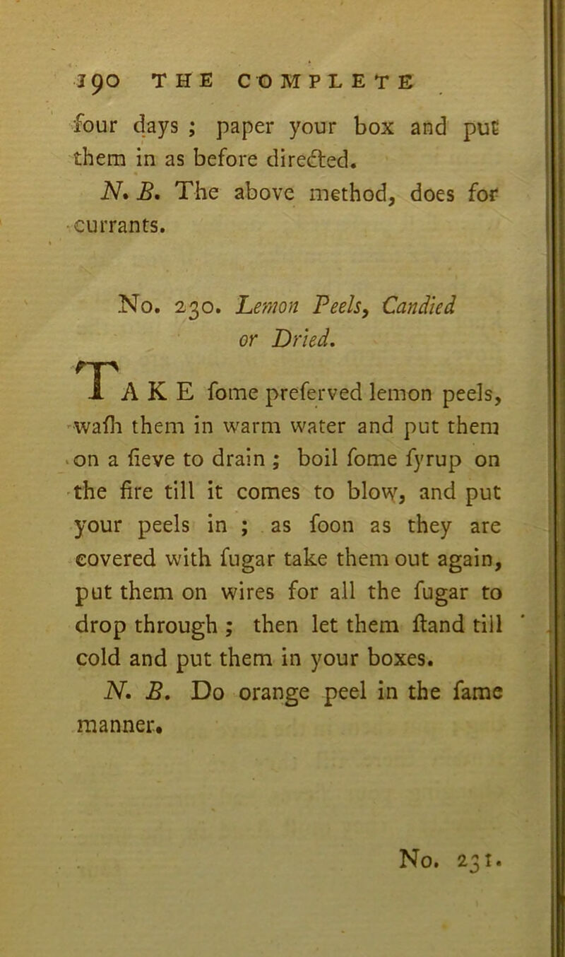 four days ; paper your box and puC them in as before directed. N* Bo The above method, does for •currants. No. 230. Lemon Peels, Candied or Dried. Ta K E fome preferved lemon peels, 'Wafli them in warm water and put them >on a fieve to drain ; boil fome fyrup on 'the fire till it comes to blow, and put your peels in ; as foon as they are covered with fugar take them out again, put them on wires for all the fugar to drop through ; then let them ftand till cold and put them in your boxes. N. B, Do orange peel in the fame manner.